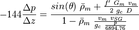  -144 \frac{\Delta p}{\Delta z} = \frac{sin(\theta)\ \bar \rho_m + \frac{f'\ G_m\ v_m}{2\ g_c\ D}}{1- \bar \rho_m\ \frac{v_m\ v_{SG}}{g_c\ \frac{p}{6894.76}}}