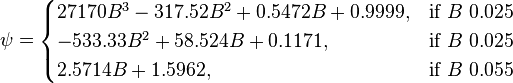  \psi = \begin{cases} 
27170 B^3 - 317.52 B^2 + 0.5472 B + 0.9999,  & \mbox{if }B\mbox{ 0.025} \\
-533.33 B^2 + 58.524 B + 0.1171, & \mbox{if }B\mbox{ 0.025} \\
2.5714 B +1.5962, & \mbox{if }B\mbox{ 0.055}
\end{cases} 